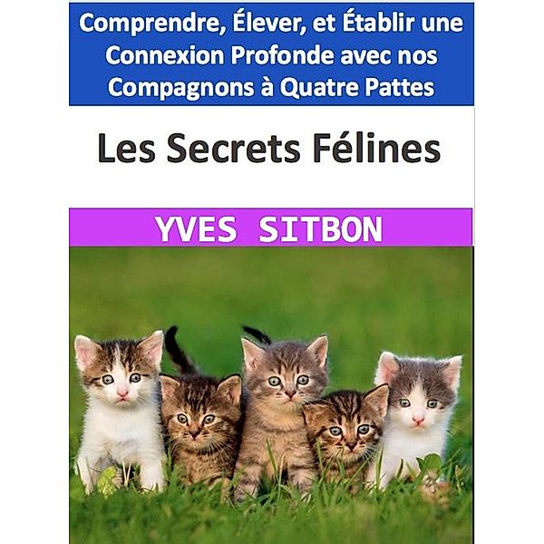 Les Secrets Félines : Comprendre, Élever, et Établir une Connexion Profonde avec nos Compagnons à Quatre Pattes, Yves Sitbon