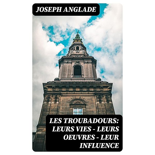 Les Troubadours: Leurs vies - leurs oeuvres - leur influence, Joseph Anglade