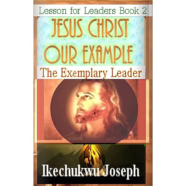 Lesson for Leaders: Jesus Christ Our Example :The Exemplary Leader, Ikechukwu Joseph