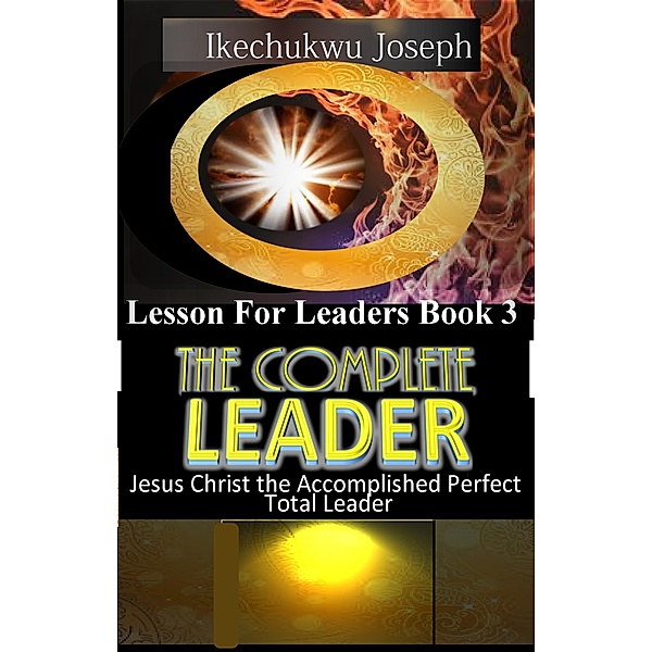 Lesson for Leaders: The Complete Leader (Jesus Christ the Accomplished Perfect Total Leader), Ikechukwu Joseph