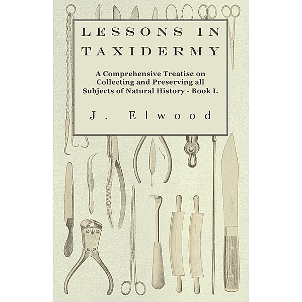 Lessons in Taxidermy - A Comprehensive Treatise on Collecting and Preserving All Subjects of Natural History - Book I., J. Elwood