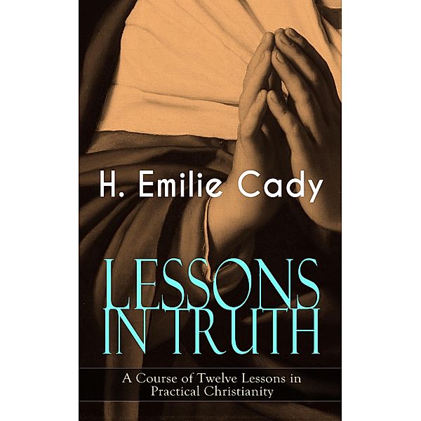 LESSONS IN TRUTH - A Course of Twelve Lessons in Practical Christianity, H. Emilie Cady