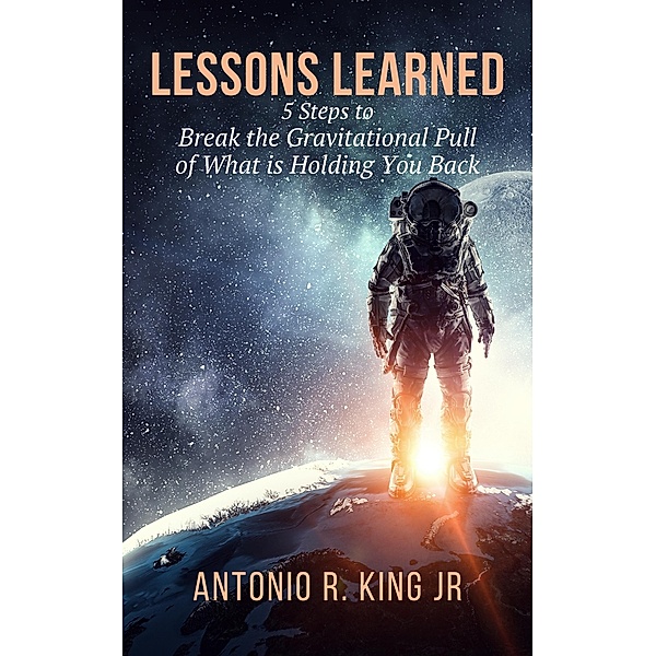 Lessons Learned: 5-Steps To Break The Gravitational Pull Of What Is Holding You Back, Antonio R. King