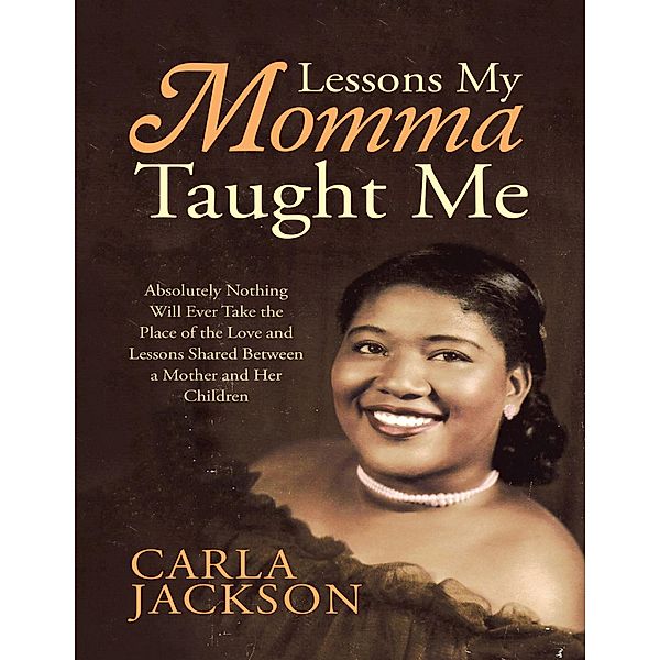 Lessons My Momma Taught Me: Absolutely Nothing Will Ever Take the Place of the Love and Lessons Shared Between a Mother and Her Children, Carla Jackson
