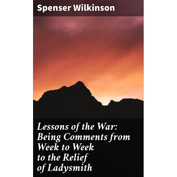 Lessons of the War: Being Comments from Week to Week to the Relief of Ladysmith, Spenser Wilkinson