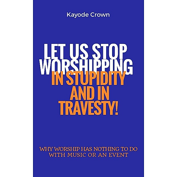 Let Us Stop Worshipping in Stupidity and in Travesty: Why Worship Has Nothing to do With Music or an Event, Kayode Crown