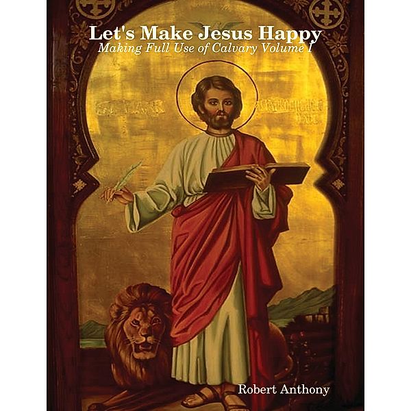 Let's Make Jesus Happy: Making Full Use of Calvary Volume I, Robert Anthony