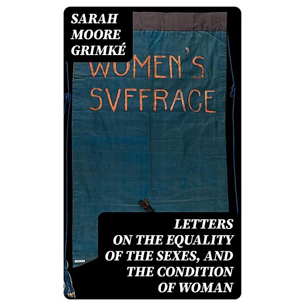 Letters on the Equality of the Sexes, and the Condition of Woman, Sarah Moore Grimké