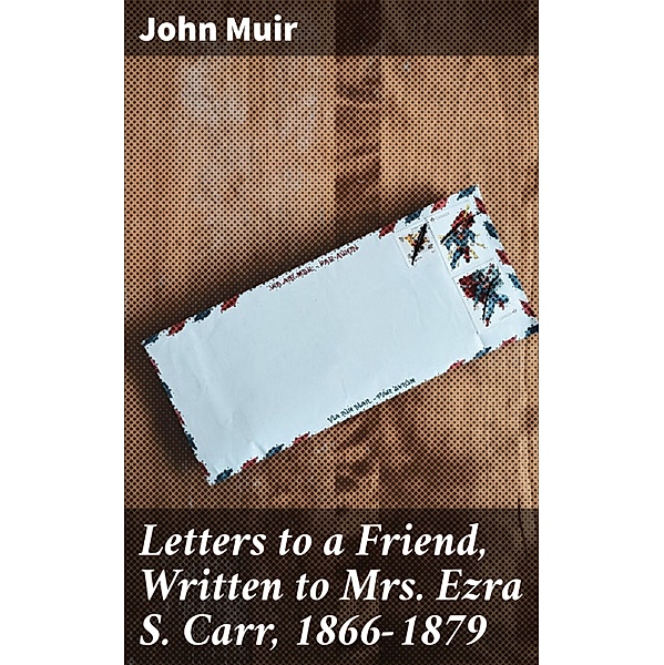 Letters to a Friend, Written to Mrs. Ezra S. Carr, 1866-1879, John Muir