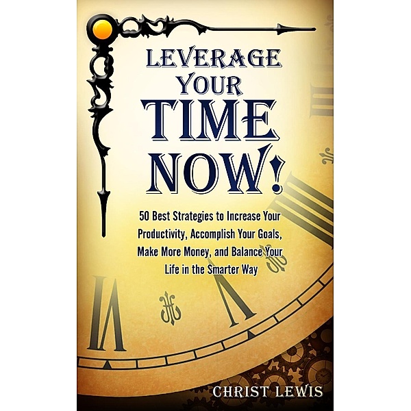 Leverage Your Time Now!: 50 Best Strategies to Increase Your Productivity, Accomplish Your Goals, Make More Money, and Balance Your Life in the Smarter Way, Christ Lewis