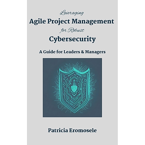 Leveraging Agile Project Management for Robust Cybersecurity: A Guide for Leaders & Managers, Patricia Eromosele