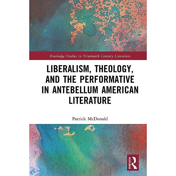 Liberalism, Theology, and the Performative in Antebellum American Literature / Routledge Studies in Nineteenth Century Literature, Patrick McDonald