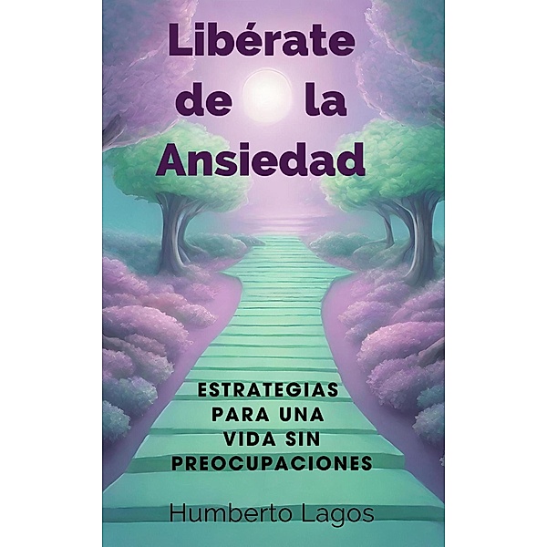 Libérate de la Ansiedad:  Estrategias para una Vida  sin Preocupaciones, Humberto Lagos