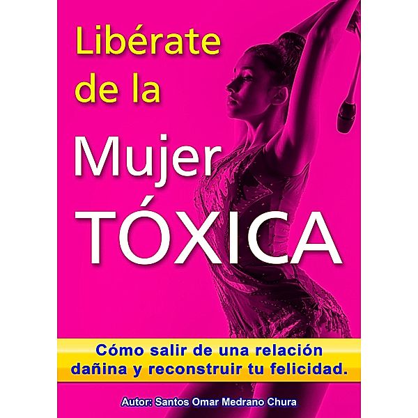 Libérate de la mujer tóxica. Cómo salir de una relación dañina y reconstruir tu felicidad., Santos Omar Medrano Chura