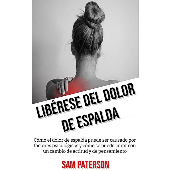 Libérese Del Dolor De Espalda: Cómo el dolor de espalda puede ser causado por factores psicológicos y cómo se puede curar con un cambio de actitud y de pensamiento, Sam Paterson