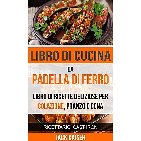 Libro di cucina da padella di ferro. Libro di ricette deliziose per colazione, pranzo e cena (Ricettario: Cast Iron), Jack Kaiser