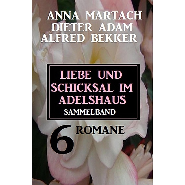 Liebe und Schicksal im Adelshaus: 6 Romane Sammelband, Anna Martach, Alfred Bekker, Dieter Adam