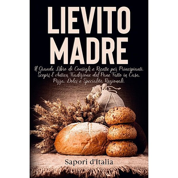 Lievito Madre. Il Grande Libro di Consigli e Ricette per Principianti. Scopri l'Antica Tradizione del Pane Fatto in Casa, Pizza, Dolci e Specialità Regionali, Sapori D'Italia