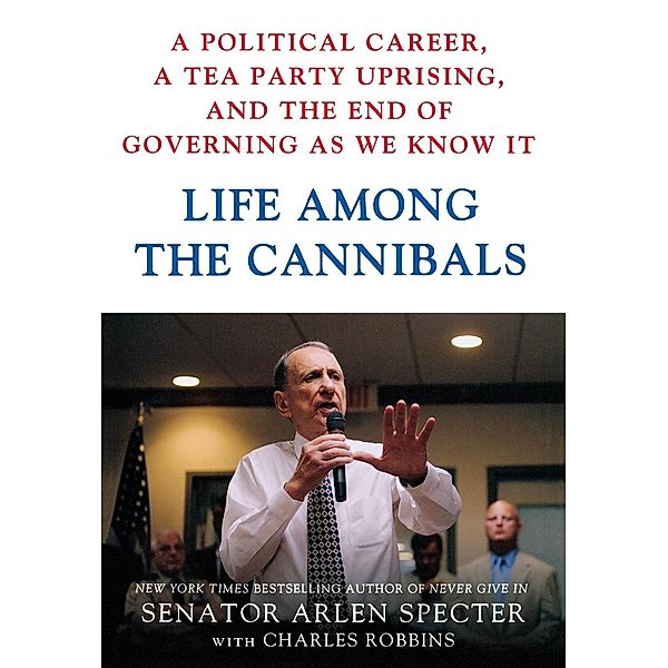 Life Among the Cannibals: A Political Career, a Tea Party Uprising, and the End of Governing as We Know It, Arlen Specter