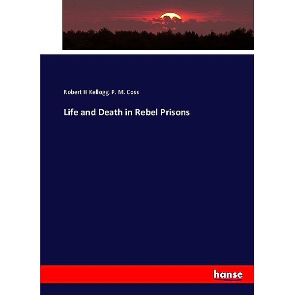 Life and Death in Rebel Prisons, Robert H Kellogg, P. M. Coss