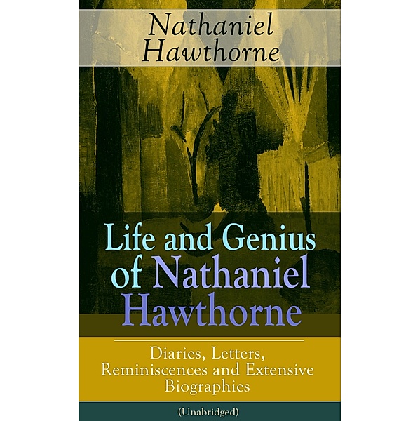 Life and Genius of Nathaniel Hawthorne: Diaries, Letters, Reminiscences and Extensive Biographies (Unabridged), Nathaniel Hawthorne, Herman Melville, Julian Hawthorne, F. P. Stearns, G. P. Lathrop
