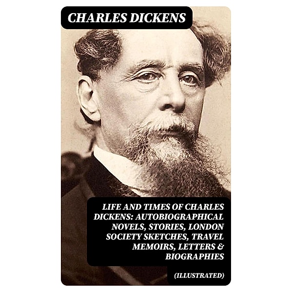 Life and Times of Charles Dickens: Autobiographical Novels, Stories, London Society Sketches, Travel Memoirs, Letters & Biographies (Illustrated), Charles Dickens