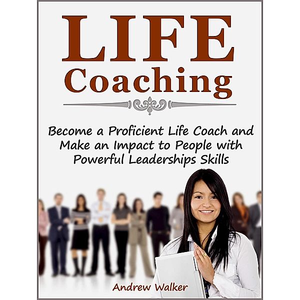Life Coaching: Become a Proficient Life Coach and Make an Impact to People with Powerful Leaderships Skills, Andrew Walker
