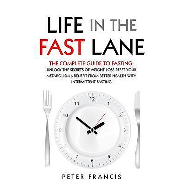 Life in the Fast Lane  The Complete Guide to Fasting. Unlock the Secrets of Weight Loss, Reset Your Metabolism and Benefit from Better Health with Intermittent Fasting, Peter Francis