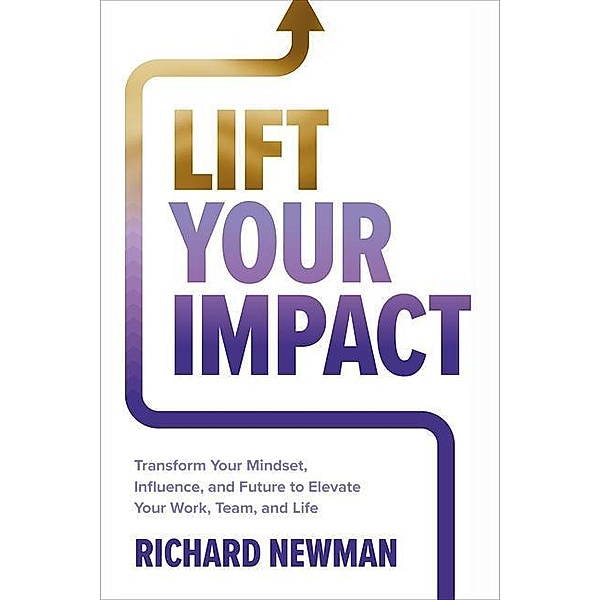 Lift Your Impact: Transform Your Mindset, Influence, and Future to Elevate Your Work, Team, and Life, Richard Newman