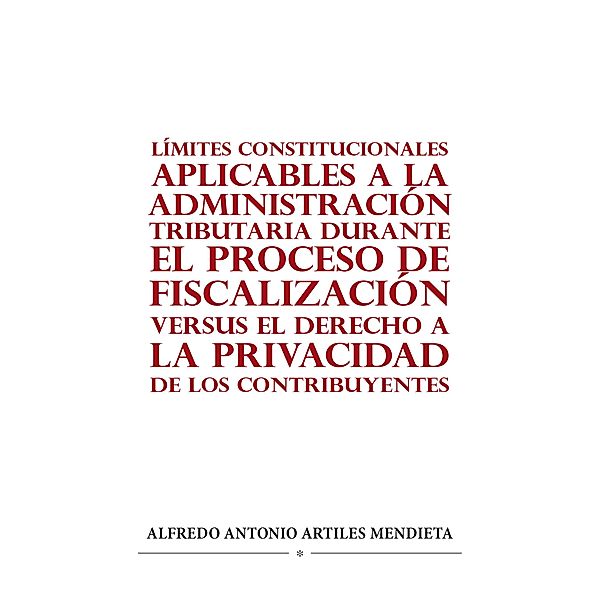 LÍMITES CONSTITUCIONALES APLICABLES A LA ADMINISTRACIÓN TRIBUTARIA DURANTE EL PROCESO DE FISCALIZACIÓN VERSUS EL DERECHO A LA PRIVACIDAD DE LOS CONTRIBUYENTES, Alfredo Antonio Artiles Mendieta