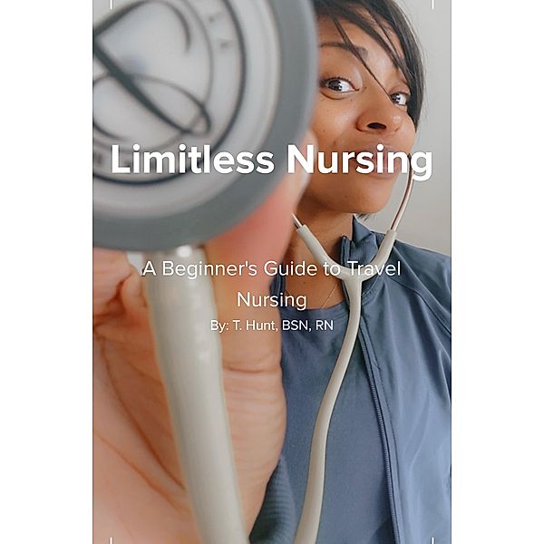 Limitless Nursing: A Beginner's Guide to Travel Nursing, T. Hunt