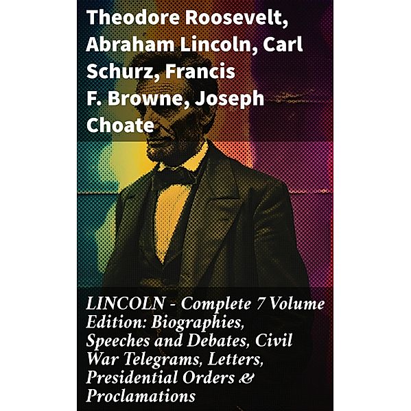 LINCOLN - Complete 7 Volume Edition: Biographies, Speeches and Debates, Civil War Telegrams, Letters, Presidential Orders & Proclamations, Theodore Roosevelt, Abraham Lincoln, Carl Schurz, Francis F. Browne, Joseph Choate