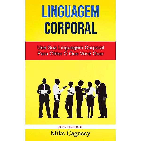 Linguagem Corporal: Use Sua Linguagem Corporal Para Obter O Que Você Quer ( Body Language ), Mike Cagneey