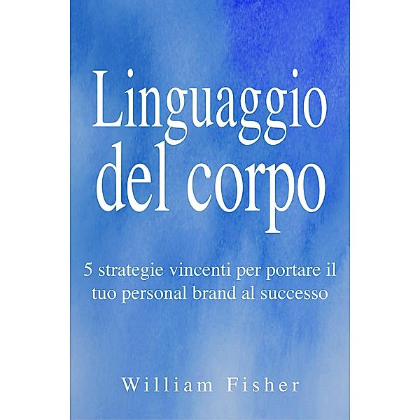 Linguaggio del corpo: 5 strategie vincenti per portare il tuo personal brand al successo, William Fisher