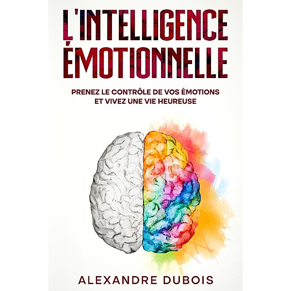 L'Intelligence Émotionnelle: Prenez le Contrôle de Vos Émotions et Vivez une Vie Heureuse, Alexandre Dubois