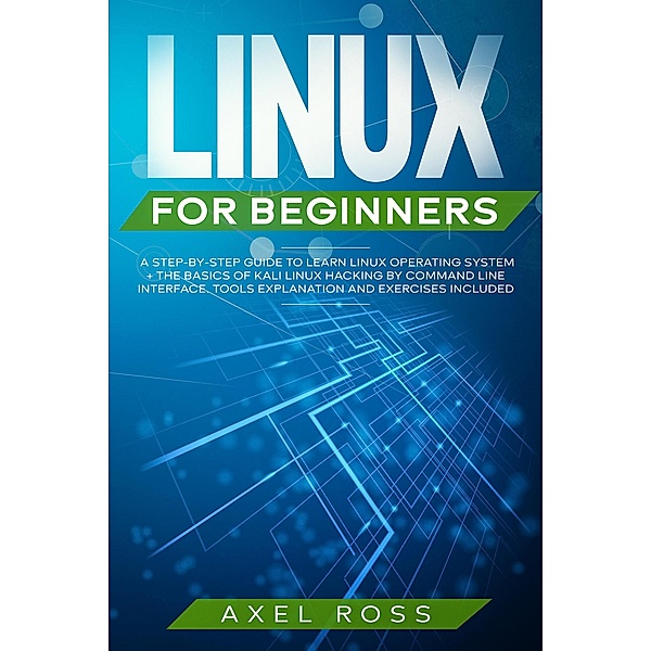 Linux For Beginners: A Step-By-Step Guide to Learn Linux Operating System + The Basics of Kali Linux Hacking by Command Line Interface. Tools Explanation and Exercises Included, Axel Ross