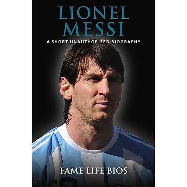 Lionel Messi A Short Unauthorized Biography, Fame Life Bios