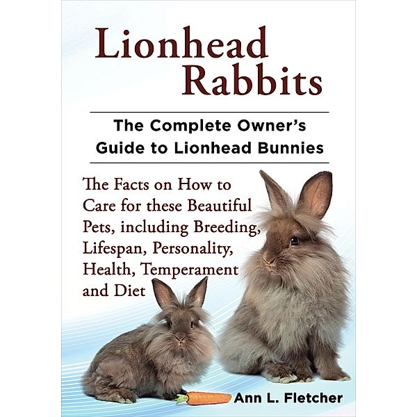Lionhead Rabbits, The Complete Owner's Guide to Lionhead Bunnies, The Facts on How to Care for these Beautiful Pets, including Breeding, Lifespan, Personality, Health, Temperament and Diet, Ann L. Fletcher