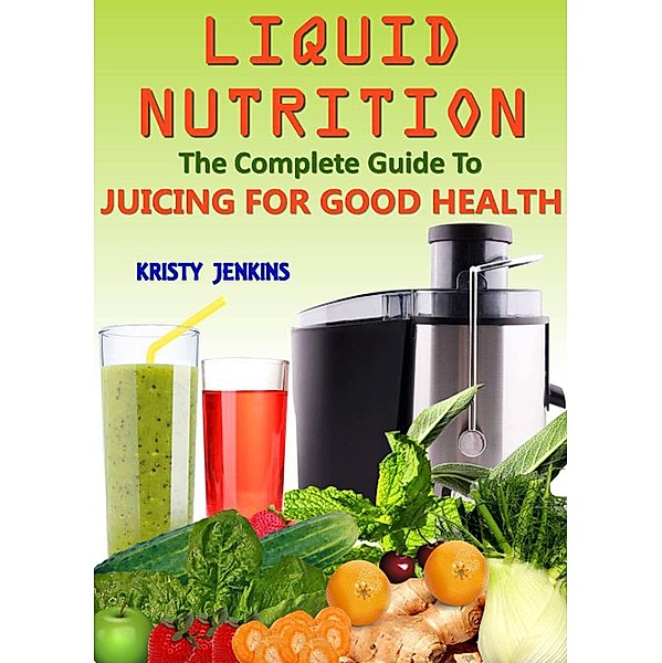 Liquid Nutrition: The Complete Guide to Juicing for Good Health, Kristy Jenkins