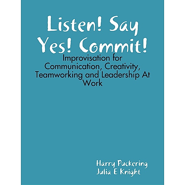 Listen! Say Yes! Commit!: Improvisation for Communication, Creativity, Teamworking and Leadership At Work, Harry Puckering, Julia E Knight