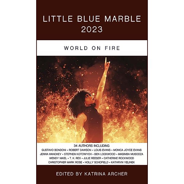 Little Blue Marble 2023: World on Fire / Little Blue Marble, Katrina Archer, Louis Evans, Monica Joyce Evans, Jenna Hanchey, Jordan Hirsch, Patrick Johnson, Stephen Kotowych, Ben Lockwood, Katie McIvor, Mike Morgan, Christopher R. Muscato, Lisa Beebe, Masimba Musodza, Wendy Nikel, Dan Peacock, Susan Kaye Quinn, Don Redwood, Julie Reeser, T. K. Rex, Keira Reynolds, Catherine Rockwood, Christopher Mark Rose, Matt Bliss, Holly Schofield, Susan Lee Simpson, Lisa Taylor, Wade Thiel, Catherine Weaver, Kathryn Yelinek, Gustavo Bondoni, Jason P. Burnham, C. J. Carter-Stephenson, Robert Dawson, Shiksha Dheda, R. K. Duncan