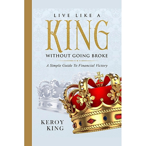 Live Like A King Without Going Broke - A Simple Guide To Financial Victory (Live Like A King Bundle, #1) / Live Like A King Bundle, Keroy King