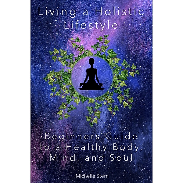 Living a Holistic Lifestyle: Beginners Guide to a Healthy Body, Mind, and Soul, Michelle Stern