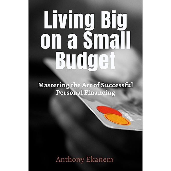 Living Big On a Small Budget: Mastering the Art of Successful Personal Financing, Anthony Ekanem