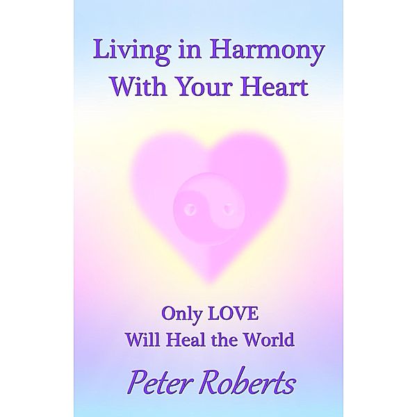 Living in Harmony With Your Heart: Only Love Will Heal the World, Peter Roberts