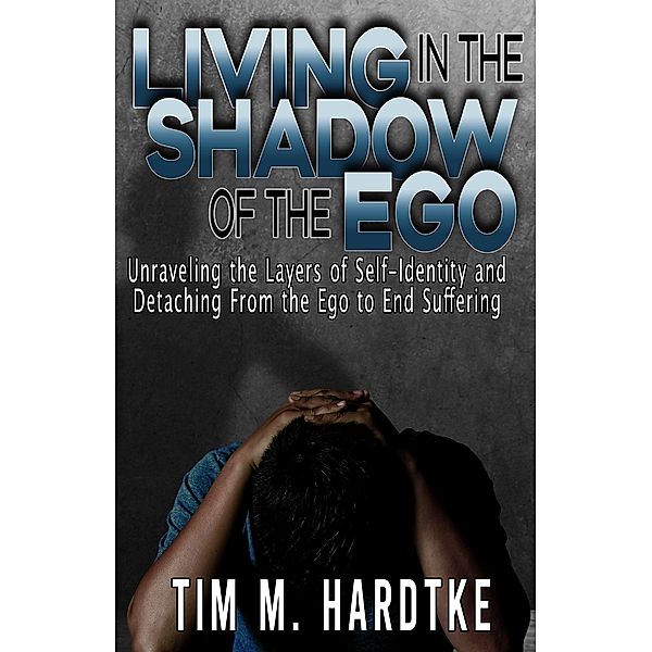 Living in the Shadow of the Ego: Unraveling the Layers of Self-Identity and Detaching from the Ego to End Suffering, Tim Hardtke
