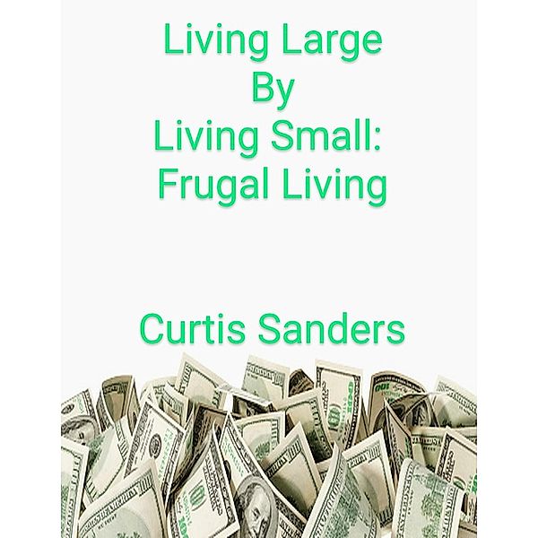 Living Large By Living Small: Frugal Living, Curtis Sanders
