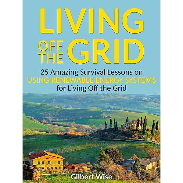 Living off the Grid: 25 Amazing Survival Lessons on Using Renewable Energy Systems for Living Off the Grid, Gilbert Wise