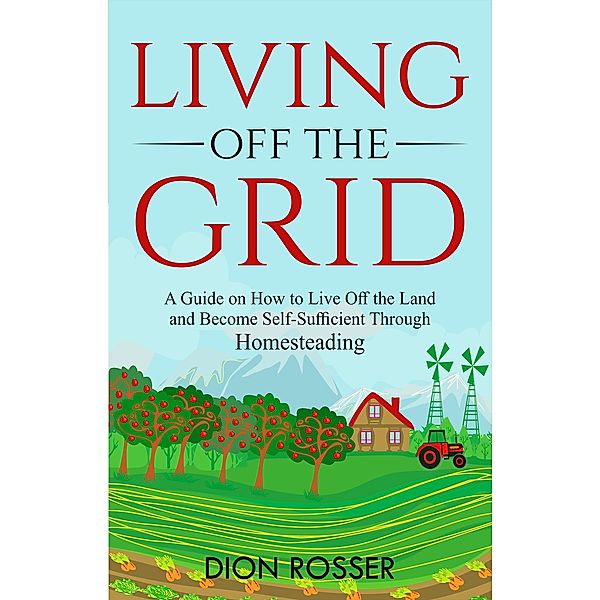 Living off The Grid: A Guide on How to Live Off the Land and Become Self-Sufficient Through Homesteading, Dion Rosser