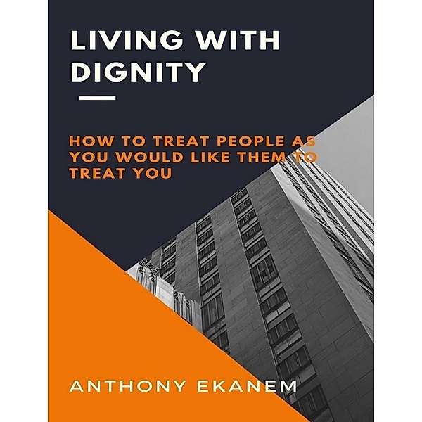 Living With Dignity: How to Treat People As You Would Like Them to Treat You, Anthony Ekanem